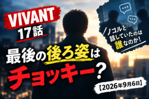 【VIVANT17話考察】最後の後ろ姿はチョッキー？ノコルと話していたのは誰なのか！【2026年9月6日】